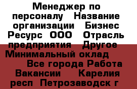 Менеджер по персоналу › Название организации ­ Бизнес Ресурс, ООО › Отрасль предприятия ­ Другое › Минимальный оклад ­ 35 000 - Все города Работа » Вакансии   . Карелия респ.,Петрозаводск г.